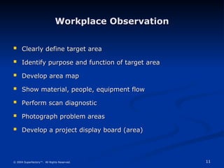 11
© 2004 Superfactory™. All Rights Reserved.
Workplace Observation
Workplace Observation
 Clearly define target area
Clearly define target area
 Identify purpose and function of target area
Identify purpose and function of target area
 Develop area map
Develop area map
 Show material, people, equipment flow
Show material, people, equipment flow
 Perform scan diagnostic
Perform scan diagnostic
 Photograph problem areas
Photograph problem areas
 Develop a project display board (area)
Develop a project display board (area)
 