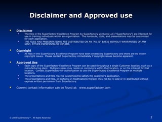 2
© 2004 Superfactory™. All Rights Reserved.
Disclaimer and Approved use
Disclaimer and Approved use
 Disclaimer
 The files in the Superfactory Excellence Program by Superfactory Ventures LLC (“Superfactory”) are intended for
use in training individuals within an organization. The handouts, tools, and presentations may be customized
for each application.
 THE FILES AND PRESENTATIONS ARE DISTRIBUTED ON AN "AS IS" BASIS WITHOUT WARRANTIES OF ANY
KIND, EITHER EXPRESSED OR IMPLIED.
 Copyright
 All files in the Superfactory Excellence Program have been created by Superfactory and there are no known
copyright issues. Please contact Superfactory immediately if copyright issues become apparent.
 Approved Use
 Each copy of the Superfactory Excellence Program can be used throughout a single Customer location, such as a
manufacturing plant. Multiple copies may reside on computers within that location, or on the intranet for that
location. Contact Superfactory for authorization to use the Superfactory Excellence Program at multiple
locations.
 The presentations and files may be customized to satisfy the customer’s application.
 The presentations and files, or portions or modifications thereof, may not be re-sold or re-distributed without
express written permission from Superfactory.
 Current contact information can be found at: www.superfactory.com
 
