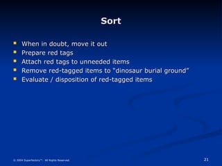 21
© 2004 Superfactory™. All Rights Reserved.
Sort
Sort
 When in doubt, move it out
When in doubt, move it out
 Prepare red tags
Prepare red tags
 Attach red tags to unneeded items
Attach red tags to unneeded items
 Remove red-tagged items to “dinosaur burial ground”
Remove red-tagged items to “dinosaur burial ground”
 Evaluate / disposition of red-tagged items
Evaluate / disposition of red-tagged items
 