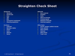 26
© 2004 Superfactory™. All Rights Reserved.
Straighten Check Sheet
Straighten Check Sheet
Equipment
Equipment
 Machines
Machines
 Small tools
Small tools
 Dies
Dies
 Jigs
Jigs
 Bits
Bits
 Conveyance equipment
Conveyance equipment
 Cleaning equipment
Cleaning equipment
Furniture
Furniture
 Cabinets
Cabinets
 Benches, tables
Benches, tables
 Chairs
Chairs
 Carts
Carts
 Shelves
Shelves
 Racks
Racks
Materials
Materials
 Raw material
Raw material
 Supplies
Supplies
 Parts
Parts
 Work-in-process
Work-in-process
 Finished goods
Finished goods
 Shipping materials
Shipping materials
 Cleaning supplies
Cleaning supplies
Other items
Other items
 Charts, graphs, bulletin boards
Charts, graphs, bulletin boards
 Pens, pencils
Pens, pencils
 Work clothes
Work clothes
 Helmets
Helmets
 Work shoes
Work shoes
 Trash cans
Trash cans
 