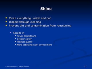 27
© 2004 Superfactory™. All Rights Reserved.
Shine
Shine
 Clean everything, inside and out
Clean everything, inside and out
 Inspect through cleaning
Inspect through cleaning
 Prevent dirt and contamination from reoccurring
Prevent dirt and contamination from reoccurring
 Results in
Results in
 Fewer breakdowns
Fewer breakdowns
 Greater safety
Greater safety
 Product quality
Product quality
 More satisfying work environment
More satisfying work environment
 