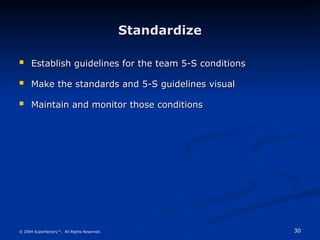 30
© 2004 Superfactory™. All Rights Reserved.
Standardize
Standardize
 Establish guidelines for the team 5-S conditions
Establish guidelines for the team 5-S conditions
 Make the standards and 5-S guidelines visual
Make the standards and 5-S guidelines visual
 Maintain and monitor those conditions
Maintain and monitor those conditions
 