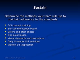 32
© 2004 Superfactory™. All Rights Reserved.
Sustain
Sustain
Determine the methods your team will use to
Determine the methods your team will use to
maintain adherence to the standards
maintain adherence to the standards
 5-S concept training
5-S concept training
 5-S communication board
5-S communication board
 Before and after photos
Before and after photos
 One point lesson
One point lesson
 Visual standards and procedures
Visual standards and procedures
 Daily 5-minute 5-S activities
Daily 5-minute 5-S activities
 Weekly 5-S application
Weekly 5-S application
 