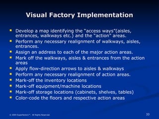 33
© 2004 Superfactory™. All Rights Reserved.
Visual Factory Implementation
Visual Factory Implementation
 Develop a map identifying the “access ways”(aisles,
entrances, walkways etc.) and the “action” areas.
 Perform any necessary realignment of walkways, aisles,
entrances.
 Assign an address to each of the major action areas.
 Mark off the walkways, aisles & entrances from the action
areas
 Apply flow-direction arrows to aisles & walkways
 Perform any necessary realignment of action areas.
 Mark-off the inventory locations
 Mark-off equipment/machine locations
 Mark-off storage locations (cabinets, shelves, tables)
 Color-code the floors and respective action areas
 