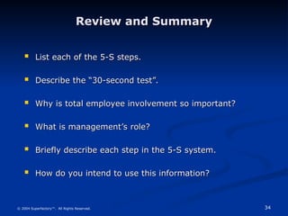 34
© 2004 Superfactory™. All Rights Reserved.
Review and Summary
Review and Summary
 List each of the 5-S steps.
List each of the 5-S steps.
 Describe the “30-second test”.
Describe the “30-second test”.
 Why is total employee involvement so important?
Why is total employee involvement so important?
 What is management’s role?
What is management’s role?
 Briefly describe each step in the 5-S system.
Briefly describe each step in the 5-S system.
 How do you intend to use this information?
How do you intend to use this information?
 