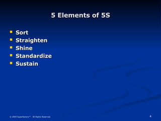 4
© 2004 Superfactory™. All Rights Reserved.
5 Elements of 5S
5 Elements of 5S
 Sort
Sort
 Straighten
Straighten
 Shine
Shine
 Standardize
Standardize
 Sustain
Sustain
 