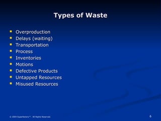 6
© 2004 Superfactory™. All Rights Reserved.
Types of Waste
Types of Waste
 Overproduction
Overproduction
 Delays (waiting)
Delays (waiting)
 Transportation
Transportation
 Process
Process
 Inventories
Inventories
 Motions
Motions
 Defective Products
Defective Products
 Untapped Resources
Untapped Resources
 Misused Resources
Misused Resources
 