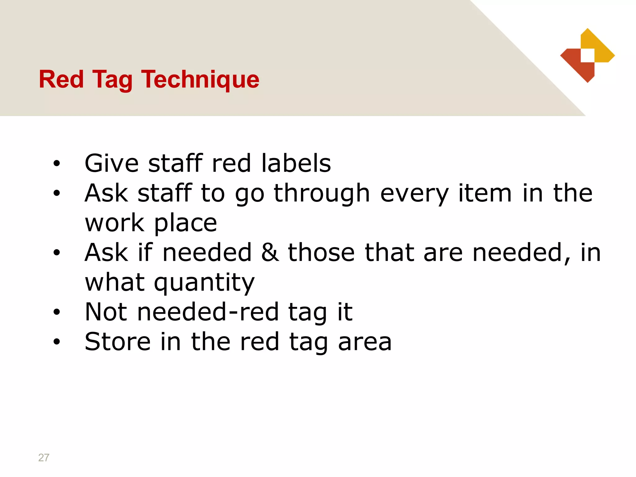 27
Red Tag Technique
• Give staff red labels
• Ask staff to go through every item in the
work place
• Ask if needed & those that are needed, in
what quantity
• Not needed-red tag it
• Store in the red tag area
 