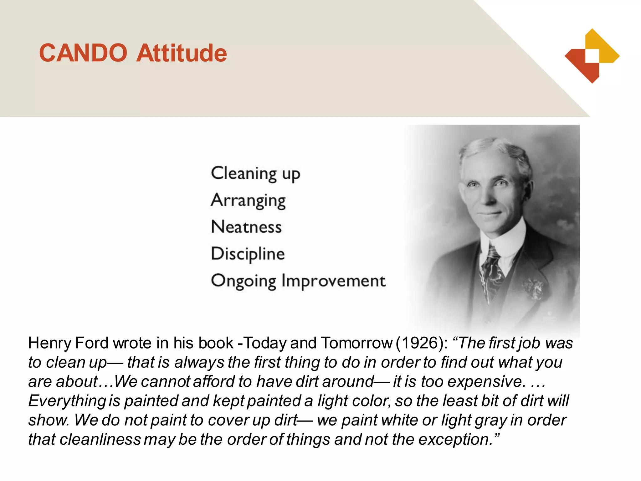 CANDO Attitude
Henry Ford wrote in his book -Today and Tomorrow(1926): “The first job was
to clean up— that is always the first thing to do in order to find out what you
are about…We cannot afford to have dirt around— it is too expensive. …
Everythingis painted and kept painted a light color, so the least bit of dirt will
show. We do not paint to cover up dirt— we paint white or light gray in order
that cleanliness may be the order of things and not the exception.”
 