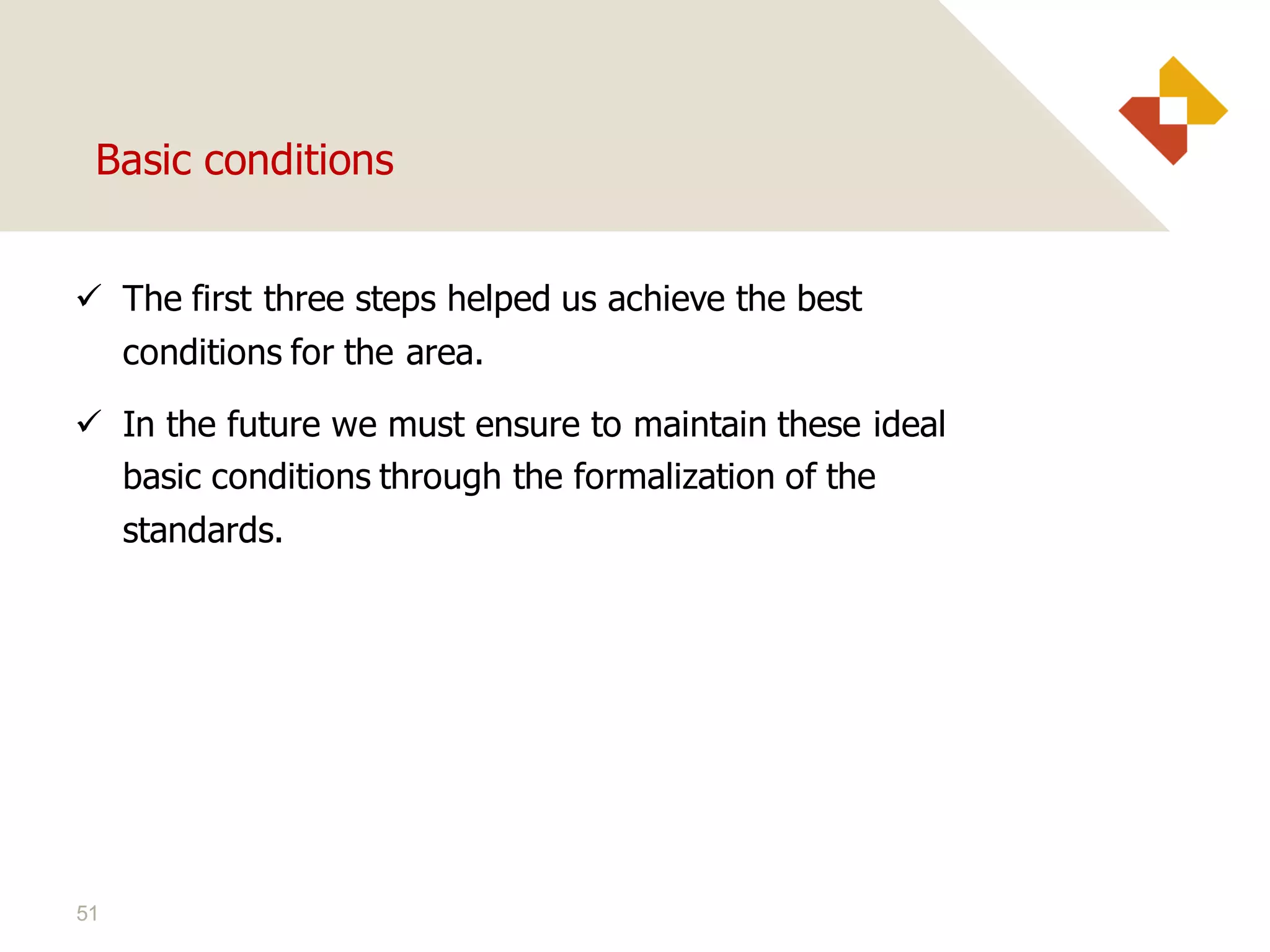 51
Basic conditions
 The first three steps helped us achieve the best
conditions for the area.
 In the future we must ensure to maintain these ideal
basic conditions through the formalization of the
standards.
 