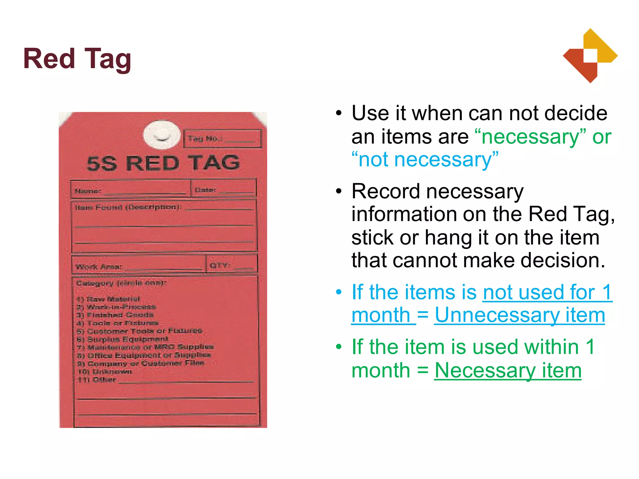 • Use it when can not decide
an items are “necessary” or
“not necessary”
• Record necessary
information on the Red Tag,
stick or hang it on the item
that cannot make decision.
• If the items is not used for 1
month = Unnecessary item
• If the item is used within 1
month = Necessary item
Red Tag
 