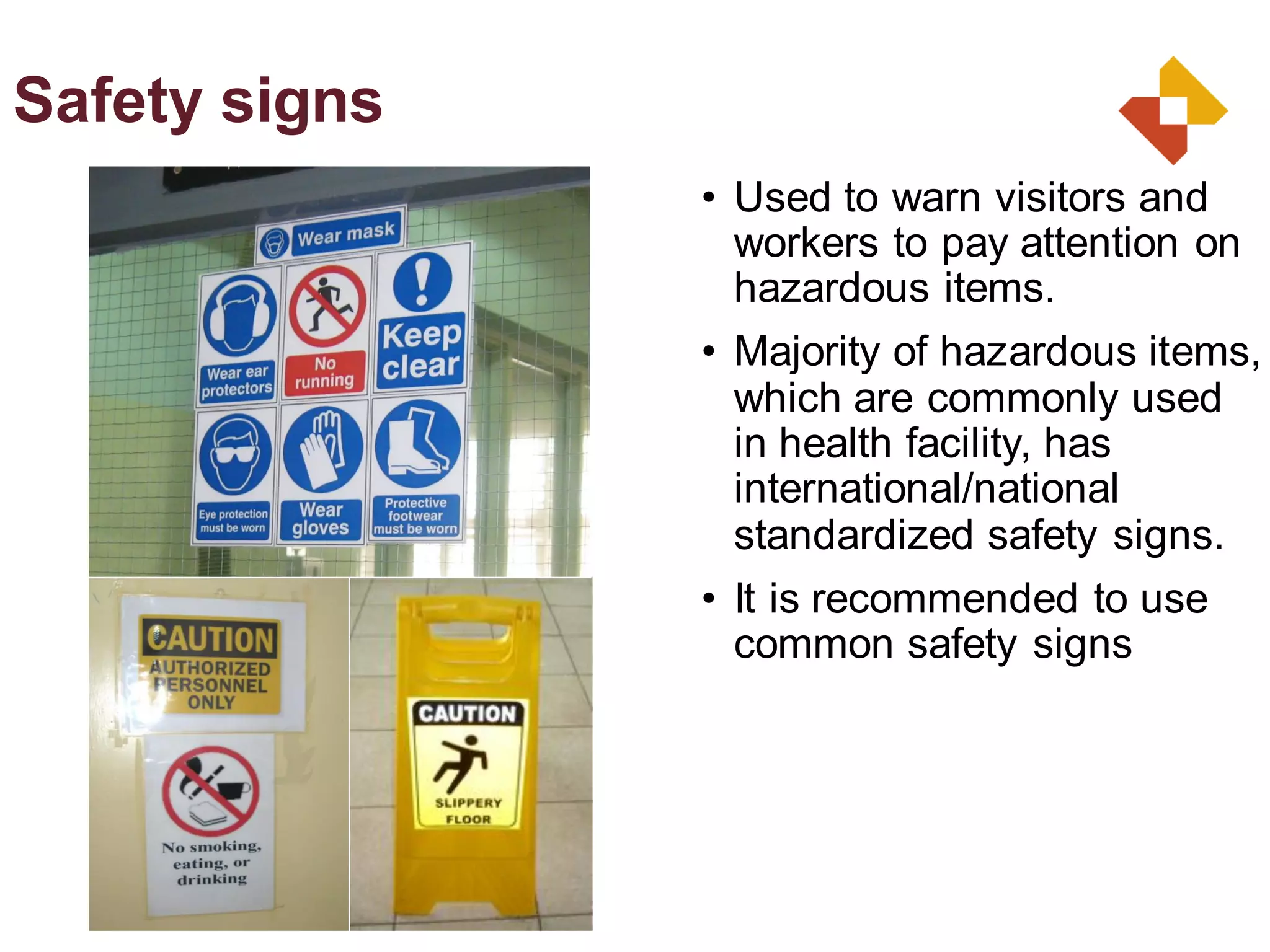 • Used to warn visitors and
workers to pay attention on
hazardous items.
• Majority of hazardous items,
which are commonly used
in health facility, has
international/national
standardized safety signs.
• It is recommended to use
common safety signs
Safety signs
 