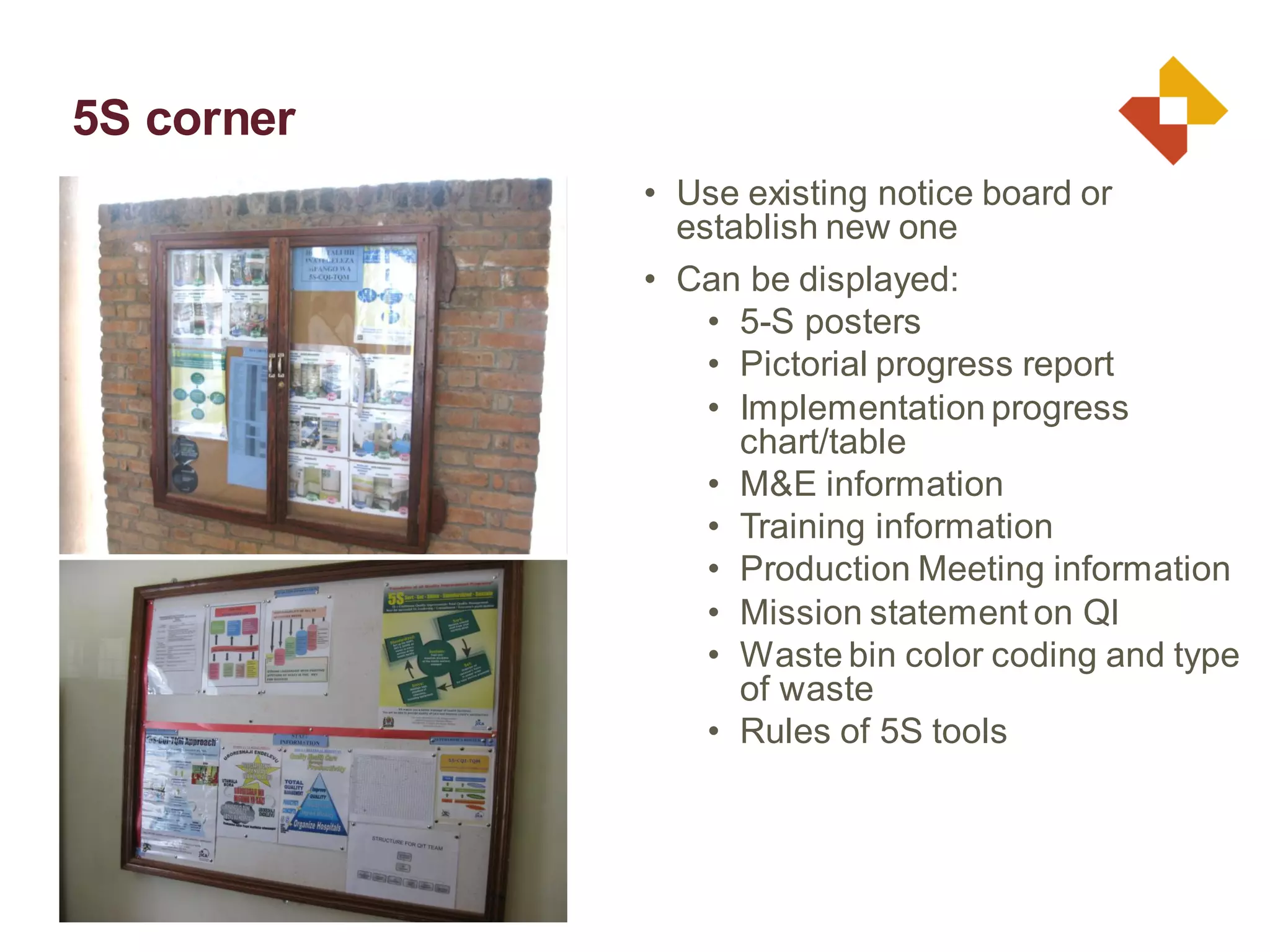 • Use existing notice board or
establish new one
• Can be displayed:
• 5-S posters
• Pictorial progress report
• Implementation progress
chart/table
• M&E information
• Training information
• Production Meeting information
• Mission statement on QI
• Waste bin color coding and type
of waste
• Rules of 5S tools
5S corner
 