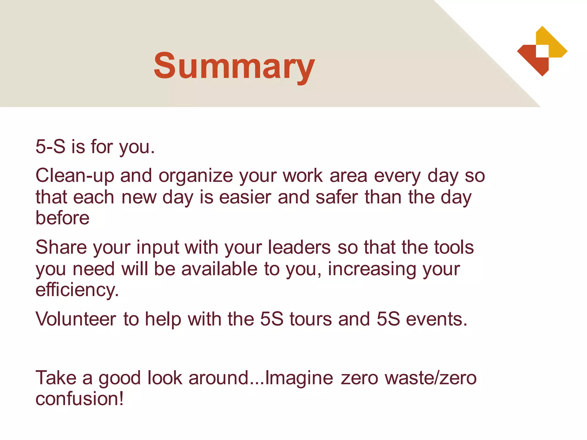 Summary
5-S is for you.
Clean-up and organize your work area every day so
that each new day is easier and safer than the day
before
Share your input with your leaders so that the tools
you need will be available to you, increasing your
efficiency.
Volunteer to help with the 5S tours and 5S events.
Take a good look around...Imagine zero waste/zero
confusion!
 