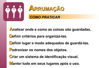 A RRUMAÇÃO A nalisar   onde e como as coisas são guardadas.   D efinir   critérios para organizá-las. D efinir   lugar e modo adequados de guardá-las. P adronizar os nomes dos objetos. C riar   um sistema de identificação visual. M anter   tudo em seus lugares após o uso. COMO PRATICAR 