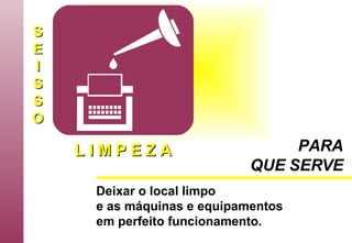 S E I S S O L I M P E Z A Deixar o local limpo e as máquinas e equipamentos em perfeito funcionamento.   PARA QUE SERVE 