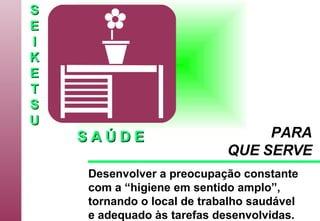 S E I K E T S U S A Ú D E Desenvolver a preocupação constante com a “higiene em sentido amplo”,  tornando o local de trabalho saudável e adequado às tarefas desenvolvidas.   PARA QUE SERVE 