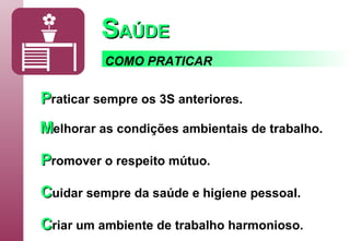 S AÚDE P raticar   sempre os 3S anteriores. M elhorar   as condições ambientais de trabalho. P romover   o respeito mútuo. C uidar   sempre da saúde e higiene pessoal. C riar   um ambiente de trabalho harmonioso. COMO PRATICAR 