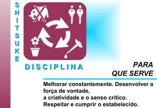 S H I T S U K E D I S C I P L I N A Melhorar constantemente. Desenvolver a força de vontade, a criatividade e o senso crítico. Respeitar e cumprir o estabelecido.   PARA QUE SERVE 
