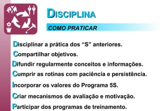 D ISCIPLINA D isciplinar   a prática dos “S” anteriores. C ompartilhar   objetivos. D ifundir   regularmente conceitos e informações. C umprir   as rotinas com paciência e persistência. I ncorporar   os valores do Programa 5S. C riar   mecanismos de avaliação e motivação. P articipar   dos programas de treinamento. COMO PRATICAR 