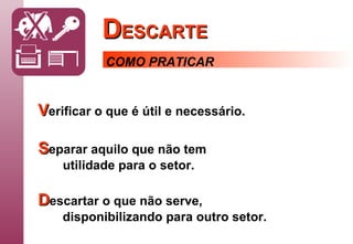 D ESCARTE COMO PRATICAR V erificar   o que é útil e necessário. S eparar   aquilo que não tem utilidade para o setor. D escartar   o que não serve, disponibilizando para outro setor. 