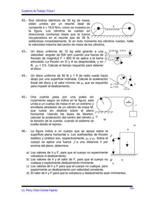 Cuaderno de Trabajo: Física I


42.- Dos cilindros idénticos de 30 kg de masa,
     están unidos por un resorte ideal de
                                                               k
     constante k ≡ 16,9 N/m, como se muestra en
                                                    r
     la figura. Los cilindros se ruedan en
     direcciones contrarias hasta que la fuerza
     recuperadora en el resorte sea de 39 N,
     soltándose inmediatamente. Si en todo momento los cilindros ruedan, halle
     la velocidad máxima del centro de masa de los cilindros.
                                                                           0.25 m    0.75 m       F
43.-    Un disco uniforme de 10 kg está girando a una                            B
        velocidad angular de 500 rpm cuando una fuerza de            c                            A
        frenado de magnitud F = 800 N se aplica a la barra               0.2 m
        articulada. La fricción en O y A es despreciable, y en
        B, µk = 0.5. Calcule el tiempo requerido para detener
        el disco.

44.-    Un disco uniforme de 50 lb y 1 ft de radio rueda hacia                           r        y
        abajo por una superficie inclinada. Calcule la aceleración                   c
        lineal del disco y el valor mínimo de µs que es requerido         µK = 0,3                      x
        para impedir el deslizamiento.                                    µS = 0,3



45.-   Una cuerda pasa por una polea sin
       rozamiento según se indica en la figura, esta
       unida a un cuerpo de masa m en un extremo y                                                          r
       enrollada alrededor de un cilindro de masa M,
       que rueda sin deslizar sobre el plano
       horizontal. Usando las leyes de Newton,
       calcular la aceleración del centro del cilindro y O
                                                                 M
       la tensión de la cuerda, cuando el sistema se
       suelta desde el reposo.                                                                        m
                                                                                              a
46.-    La figura indica a un cuerpo que se apoya sobre la
        superficie plana horizontal s. Los coeficientes de fricción r
                                                                    F
        estático y cinético son, respectivamente, µs y µk. Sobre el
                                          r
        cuerpo se aplica una fuerza F a una distancia h por
        encima del plano, determine:

    a) Los valores de h y F, para que el cuerpo no experimente
       volcadura ni deslizamiento.
                                                                    r
    b) Los valores de h y el valor de F, para que el cuerpo no W           b
       vuelque y experimente deslizamiento inminente.                 h
    c) Los valores de h y F para que el cuerpo no vuelque, pero
       experimente un deslizamiento con velocidad constante.
    d) El valor de h y F para que la volcadura y deslizamiento sean inminentes.



                                                                                                  154
Lic. Percy Victor Cañote Fajardo
 