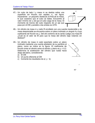 Cuaderno de Trabajo: Física I
                                                                         r
                                                                         v0
47.- Un cubo de lado l y masa m se desliza sobre una
     superficie sin fricción con rapidez v0, ver figura.
     Impactando un pequeño obstáculo al final de la mesa,
     lo que ocasiona que el cubo se ladee. Encuentre el
     valor mínimo de v0 tal que el cubo caiga de la mesa. El
     momento de inercia del cubo respecto de un eje que
     pasa por el CM y paralelo a las aristas es ml2/6.

48.- Un cilindro de masa m y radio R enrollado con una cuerda inextensible y de
     masa despreciable se encuentra sobre un plano inclinado un ángulo θ y cuyo
     coeficiente de fricción es µ. Del otro extremo de la cerda cuelga una masa M
     ¿Cuál es el valor de M para que la mesa del cilindro baje rodando sin
     deslizar?

49.- Un cilindro de masa m está soportado sobre un plano
     inclinado mediante una cuerda alrededor de su periferia al
     plano, como se indica en la figura. El coeficiente de
     fricción entre el cilindro entre el cilindro y plano es µ = 0,3.
     Determine la aceleración del cilindro que rueda hacia
     abajo del plano, considerando:
     a) El CM
     b) Un punto diferente al CM
     c) Comente los resultados de a) y b)

                                                                              r


                                                                        45°




                                                                              155
Lic. Percy Victor Cañote Fajardo
 