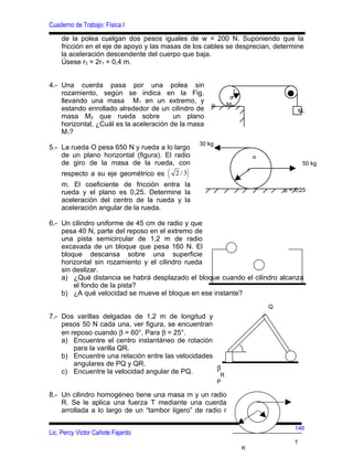 Cuaderno de Trabajo: Física I
    de la polea cuelgan dos pesos iguales de w = 200 N. Suponiendo que la
    fricción en el eje de apoyo y las masas de los cables se desprecian, determine
    la aceleración descendente del cuerpo que baja.
    Úsese r2 = 2r1 = 0,4 m.


4.- Una cuerda pasa por una polea sin
    rozamiento, según se indica en la Fig.                      r
                                                              o
    llevando una masa M1 en un extremo, y
                                                     µ       M2
    estando enrollado alrededor de un cilindro de                                          M1
    masa M2 que rueda sobre              un plano
    horizontal, ¿Cuál es la aceleración de la masa
    M1?
                                                30 kg
5.- La rueda O pesa 650 N y rueda a lo largo
    de un plano horizontal (figura). El radio                               o
    de giro de la masa de la rueda, con                                                     50 kg
    respecto a su eje geométrico es   ( 2 /3)                           r

    m. El coeficiente de fricción entra la
    rueda y el plano es 0,25. Determine la                                          µ = 0,25
    aceleración del centro de la rueda y la
    aceleración angular de la rueda.

6.- Un cilindro uniforme de 45 cm de radio y que
    pesa 40 N, parte del reposo en el extremo de
    una pista semicircular de 1,2 m de radio
    excavada de un bloque que pesa 160 N. El
    bloque descansa sobre una superficie
    horizontal sin rozamiento y el cilindro rueda
    sin deslizar.
    a) ¿Qué distancia se habrá desplazado el bloque cuando el cilindro alcanza
        el fondo de la pista?
    b) ¿A qué velocidad se mueve el bloque en ese instante?
                                                                                Q
7.- Dos varillas delgadas de 1,2 m de longitud y
    pesos 50 N cada una, ver figura, se encuentran
    en reposo cuando β = 60°. Para β = 25°.
    a) Encuentre el centro instantáneo de rotación
        para la varilla QR.
    b) Encuentre una relación entre las velocidades
        angulares de PQ y QR.
                                                    β
    c) Encuentre la velocidad angular de PQ.         R
                                                         P

8.- Un cilindro homogéneo tiene una masa m y un radio
    R. Se le aplica una fuerza T mediante una cuerda
    arrollada a lo largo de un “tambor ligero” de radio r

                                                                                        146
Lic. Percy Victor Cañote Fajardo
                                                                                       T
                                                                    R
 