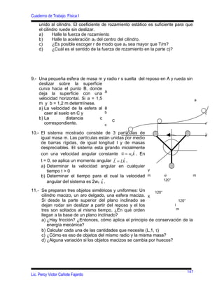 Cuaderno de Trabajo: Física I
    unido al cilindro. El coeficiente de rozamiento estático es suficiente para que
    el cilindro ruede sin deslizar.
    a)      Halle la fuerza de rozamiento
    b)      Halle la aceleración a0 del centro del cilindro.
    c)      ¿Es posible escoger r de modo que a0 sea mayor que T/m?
    d)      ¿Cuál es el sentido de la fuerza de rozamiento en la parte c)?




9.- Una pequeña esfera de masa m y radio r s suelta del reposo en A y rueda sin
    deslizar sobre la superficie
    curva hacia el punto B, donde
    deja la superficie con una A
    velocidad horizontal. Si a = 1,5                                            a
    m y b = 1,2 m determínese.
    a) La velocidad de la esfera al B
       caer al suelo en C y          b
    b) La         distancia        c
                                       C
       correspondiente.              c

10.- El sistema mostrado consiste de 3 partículas de
     igual masa m. Las partículas están unidas por medio
     de barras rígidas, de igual longitud l y de masas
     despreciables. El sistema esta girando inicialmente
                                              r    ˆ
     con una velocidad angular constante w = w0 k . En
                                         r
                                                ˆ
     t = 0, se aplica un momento angular L = Lk ,
     a) Determinar la velocidad angular en cualquier
         tiempo t > 0                                    Y
                                                                    r
     b) Determinar el tiempo para el cual la velocidad m            w                 m
                                    ˆ
         angular del sistema es 2w0 k .                            120°

11.- Se preparan tres objetos simétricos y uniformes: Un       120°
     cilindro macizo, un aro delgado, una esfera maciza. X
     Si desde la parte superior del plano inclinado se                    120°
     dejan rodar sin deslizar a partir del reposo y el los             i
     tres son soltados al mismo tiempo. ¿En qué orden                    m
     llegan a la base de un plano inclinado?
     a) ¿Hay fricción? ¿Entonces, cómo aplica el principio de conservación de la
         energía mecánica?
     b) Calcular cada una de las cantidades que necesite (L,1, τ)
     c) ¿Cómo es eso de objetos del mismo radio y la misma masa?
     d) ¿Alguna variación si los objetos macizos se cambia por huecos?




                                                                                147
Lic. Percy Victor Cañote Fajardo
 