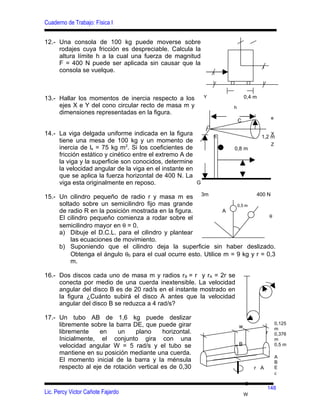 Cuaderno de Trabajo: Física I


12.- Una consola de 100 kg puede moverse sobre
     rodajes cuya fricción es despreciable. Calcula la
     altura límite h a la cual una fuerza de magnitud
     F = 400 N puede ser aplicada sin causar que la
     consola se vuelque.



13.- Hallar los momentos de inercia respecto a los          Y               0,4 m
     ejes X e Y del cono circular recto de masa m y                 h
     dimensiones representadas en la figura.
                                                                                          e
                                                                        C
                                                            r
                                                            F
14.- La viga delgada uniforme indicada en la figura             h                   1,2 m
                                                                                          X
     tiene una mesa de 100 kg y un momento de
                                                                                          Z
     inercia de ls = 75 kg m2. Si los coeficientes de               0,8 m
     fricción estático y cinético entre el extremo A de
     la viga y la superficie son conocidos, determine
     la velocidad angular de la viga en el instante en
     que se aplica la fuerza horizontal de 400 N. La
     viga esta originalmente en reposo.                 G

15.- Un cilindro pequeño de radio r y masa m es 3m                         400 N
     soltado sobre un semicilindro fijo mas grande                  0,5 m
     de radio R en la posición mostrada en la figura.          A
     El cilindro pequeño comienza a rodar sobre el                              θ
     semicilindro mayor en θ = 0.
     a) Dibuje el D.C.L. para el cilindro y plantear
         las ecuaciones de movimiento.
     b) Suponiendo que el cilindro deja la superficie sin haber deslizado.
         Obtenga el ángulo θ0 para el cual ocurre esto. Utilice m = 9 kg y r = 0,3
         m.

16.- Dos discos cada uno de masa m y radios r B = r y rA = 2r se
     conecta por medio de una cuerda inextensible. La velocidad
     angular del disco B es de 20 rad/s en el instante mostrado en
     la figura ¿Cuánto subirá el disco A antes que la velocidad
     angular del disco B se reduzca a 4 rad/s?

17.- Un tubo AB de 1,6 kg puede deslizar
     libremente sobre la barra DE, que puede girar                                            0,125
                                                                        w                     m
     libremente    en     un    plano     horizontal.                                 r       0,376
     Inicialmente, el conjunto gira con una                                                   m
     velocidad angular W = 5 rad/s y el tubo se                         B                     0,5 m
     mantiene en su posición mediante una cuerda.
                                                                                              A
     El momento inicial de la barra y la ménsula                                              B
     respecto al eje de rotación vertical es de 0,30                            r A           E
                                                                                              c

                                                                            C
                                                                                      148
Lic. Percy Victor Cañote Fajardo                                            W
 