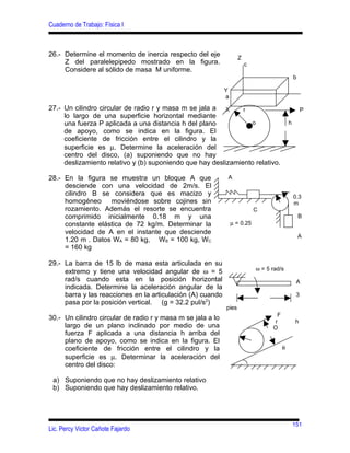 Cuaderno de Trabajo: Física I



26.- Determine el momento de inercia respecto del eje               Z
     Z del paralelepipedo mostrado en la figura.                        c
     Considere al sólido de masa M uniforme.
                                                                                                b

                                                             Y
                                                             a

27.- Un cilindro circular de radio r y masa m se jala a X      r                                     P
     lo largo de una superficie horizontal mediante
     una fuerza P aplicada a una distancia h del plano            o                         h
     de apoyo, como se indica en la figura. El
     coeficiente de fricción entre el cilindro y la
     superficie es µ. Determine la aceleración del
     centro del disco, (a) suponiendo que no hay
     deslizamiento relativo y (b) suponiendo que hay deslizamiento relativo.

28.- En la figura se muestra un bloque A que                 A
     desciende con una velocidad de 2m/s. El
     cilindro B se considera que es macizo y                                                    0.3
     homogéneo moviéndose sobre cojines sin                                                     m
     rozamiento. Además el resorte se encuentra                             C
     comprimido inicialmente 0.18 m y una                                                           B
     constante elástica de 72 kg/m. Determinar la                µ = 0.25
     velocidad de A en el instante que desciende
                                                                                                    A
     1.20 m . Datos WA = 80 kg, WB = 100 kg, WC
     = 160 kg

29.- La barra de 15 lb de masa esta articulada en su
                                                                            ω = 5 rad/s
     extremo y tiene una velocidad angular de ω = 5
     rad/s cuando esta en la posición horizontal                                                 A
     indicada. Determine la aceleración angular de la
     barra y las reacciones en la articulación (A) cuando                                        3
     pasa por la posición vertical. (g = 32.2 pul/s2)
                                                             pies
                                                                                    F
30.- Un cilindro circular de radio r y masa m se jala a lo                         r            h
     largo de un plano inclinado por medio de una                                 O
     fuerza F aplicada a una distancia h arriba del
     plano de apoyo, como se indica en la figura. El
     coeficiente de fricción entre el cilindro y la                                     θ
     superficie es µ. Determinar la aceleración del
     centro del disco:

 a) Suponiendo que no hay deslizamiento relativo
 b) Suponiendo que hay deslizamiento relativo.




                                                                                                151
Lic. Percy Victor Cañote Fajardo
 