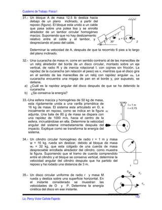 Cuaderno de Trabajo: Física I
31.- Un bloque A de masa 12.5 lb desliza hacia
     debajo de un plano inclinado, a partir del
     reposo (figura). El bloque esta unido a un cable
     que pasa sobre una polea lisa y se enrolla
     alrededor de un tambor circular homogéneo
     macizo. Suponiendo que no hay deslizamiento
     relativo entre el cable y el tambor, y                  A          µ = 0,4 1 pie
     despreciando el peso del cable.                             30°                       2
                                                        lb

      Determinar la velocidad de A, después de que la recorrido 6 pies a lo largo
      del plano inclinado.

32.- Una cucaracha de masa m, corre en sentido contrario al de las manecillas de
     un reloj alrededor del borde de un disco circular, montado sobre un eje
     vertical, de radio R y de inercia rotacional I, con cojines sin fricción. La
     rapidez de la cucaracha (en relación al peso) es v, mientras que el disco gira
     en el sentido de las manecillas de un reloj con rapidez angular ω0. La
     cucaracha encuentra una migaja de pan en el borde y, por supuesto, se
     detiene.
 a) ¿Cuál es la rapidez angular del disco después de que se ha detenido la
     cucaracha
 b) ¿Se conserva la energía?

33.-Una esfera maciza y homogénea de 50 kg de masa,
                                                                             •
    esta rígidamente unida a una varilla prismática de                   O       l≡1m
    16 kg de masa. El sistema esta articulado en O, e                            r ≡ 0,15
    inicialmente en reposo, como se indica en la figura m
    adjunta. Una bala de 80 g de masa se dispara con                     l
    una rapidez de 1000 m/s, hacia el centro de la
    esfera, incrustándose en ella. Determine la velocidad
    angular del sistema inmediatamente después del                               r
    impacto. Explique como se transforma la energía del
    sistema.

34.- Un cilindro circular homogéneo de radio r = 1 m y masa
     w = 16 kg, rueda sin deslizar, debido al bloque de masa
     w0 = 32 kg, que esta colgado de una cuerda de masa
     despreciable enrollada alrededor del cilindro, como muestra
     la figura. Suponiendo que el tramo de cuerda comprendido
     entre el cilindro y el bloque se conserva vertical, determine la
     velocidad angular del cilindro después que ha partido del
     reposo y ha rodado una distancia de 3 m.                                        r

                                                                                 0             r
                                                                                     P
                                                                                      w
                                                                                               vP
35.- Un disco circular uniforme de radio r y masa M
     rueda y desliza sobre una superficie horizontal. En
     el instante considerado se muestran las                                                        r
                                                                         O                          vO
     velocidades de O y P. Determine la energía                                           w0
                                                                         r
     cinética del disco en ese instante.

                                                                                          152
Lic. Percy Victor Cañote Fajardo
 