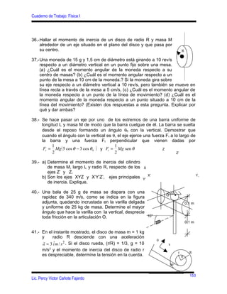 Cuaderno de Trabajo: Física I




36.-Hallar el momento de inercia de un disco de radio R y masa M
    alrededor de un eje situado en el plano del disco y que pasa por
    su centro.                                                                          R

37.-Una moneda de 15 g y 1,5 cm de diámetro está girando a 10 rev/s
    respecto a un diámetro vertical en un punto fijo sobre una mesa.
    (a) ¿Cuál es el momento angular de la moneda respecto a su
    centro de masas? (b) ¿Cuál es el momento angular respecto a un
    punto de la mesa a 10 cm de la moneda.? Si la moneda gira sobre
    su eje respecto a un diámetro vertical a 10 rev/s, pero también se mueve en
    línea recta a través de la mesa a 5 cm/s, (c) ¿Cuál es el momento angular de
    la moneda respecto a un punto de la línea de movimiento? (d) ¿Cuál es el
    momento angular de la moneda respecto a un punto situado a 10 cm de la
    línea del movimiento? (Existen dos respuestas a esta pregunta. Explicar por
    qué y dar ambas?

38.- Se hace pasar un eje por uno de los extremos de una barra uniforme de
     longitud L y masa M de modo que la barra cuelgue de él. La barra se suelta
     desde el reposo formando un ángulo θ0 con la vertical. Demostrar que
     cuando el ángulo con la vertical es θ, el eje ejerce una fuerza Fr a lo largo de
     la barra y una fuerza F t perpendicular que vienen dadas por
          1                                 1
      Fr = Mg ( 5 cos θ − 3 cos θ 0 ) y Ft = Mg sen θ              Z
           2                                2                              Z’

39.- a) Determine el momento de inercia del cilindro
        de masa M, largo L y radio R, respecto de los       X
        ejes Z’ y Z.
                                                                 X’                                 Y,
     b) Son los ejes XYZ y X’Y’Z’, ejes principales         Y’
        de inercia. Explique.

40.- Una bala de 25 g de masa se dispara con una
                                                                          O     •
     rapidez de 340 m/s, como se indica en la figura
     adjunta, quedando incrustada en la varilla delgada                                     0,1 m
     y uniforme de 25 kg de masa. Determine el mayor
     ángulo que hace la varilla con la vertical, desprecie
     toda fricción en la articulación O.                   10°
                                                                                            0,1 m

41.- En el instante mostrado, el disco de masa m = 1 kg
     y    radio R desciende con una aceleración
      r                                                               0
     a = 3 i m / s 2 . Si el disco rueda, (r/R) = 1/3, g = 10
           ˆ                                                              x
     m/s2 y el momento de inercia del disco de radio r
                                                                                    r         R
     es despreciable, determine la tensión en la cuerda.                                0

                                                                              30°

                                                                                              153
Lic. Percy Victor Cañote Fajardo
 