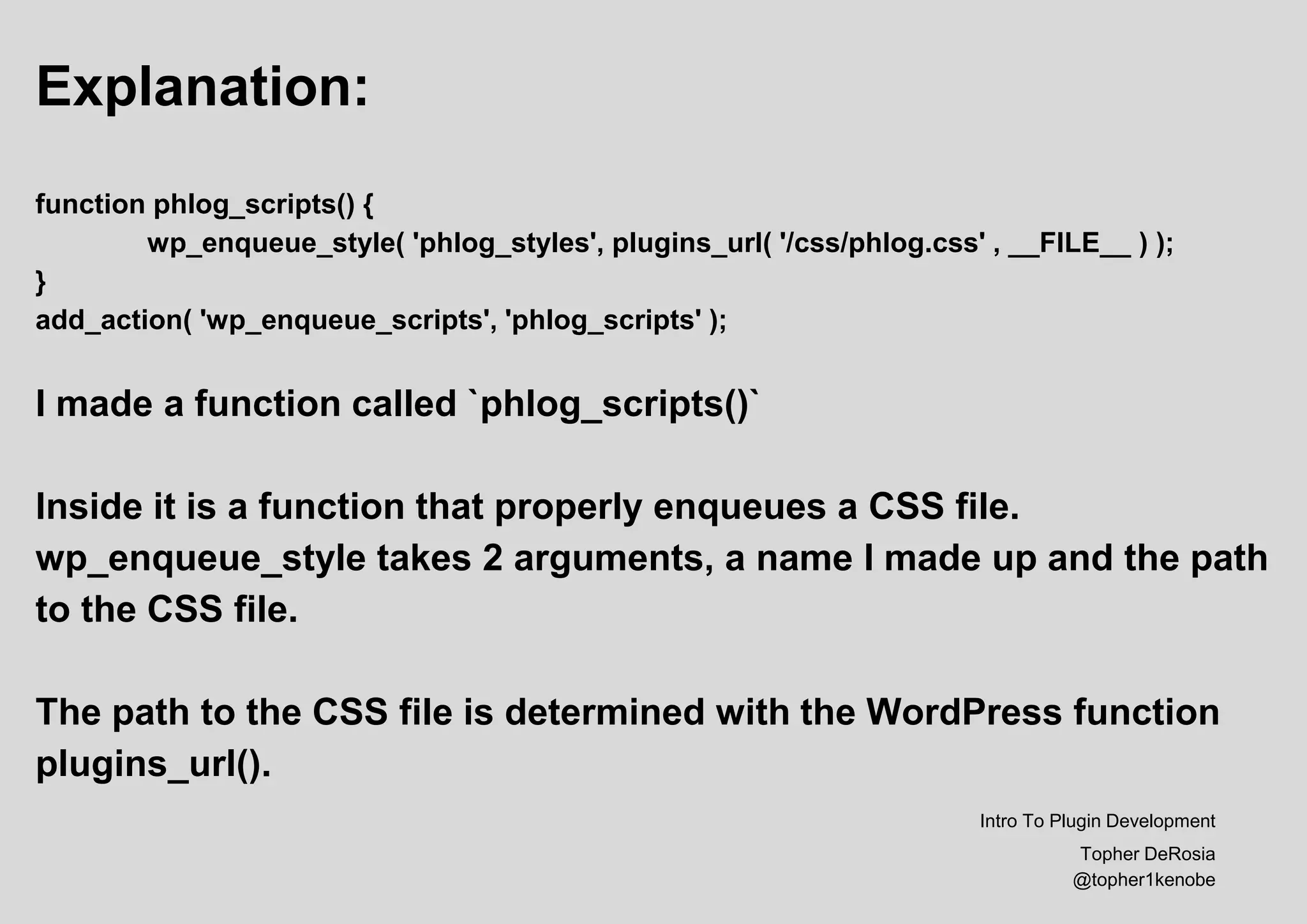 Explanation:
function phlog_scripts() {
wp_enqueue_style( 'phlog_styles', plugins_url( '/css/phlog.css' , __FILE__ ) );
}
add_action( 'wp_enqueue_scripts', 'phlog_scripts' );
I made a function called `phlog_scripts()`
Inside it is a function that properly enqueues a CSS file.
wp_enqueue_style takes 2 arguments, a name I made up and the path
to the CSS file.
The path to the CSS file is determined with the WordPress function
plugins_url().
Intro To Plugin Development
Topher DeRosia
@topher1kenobe
 