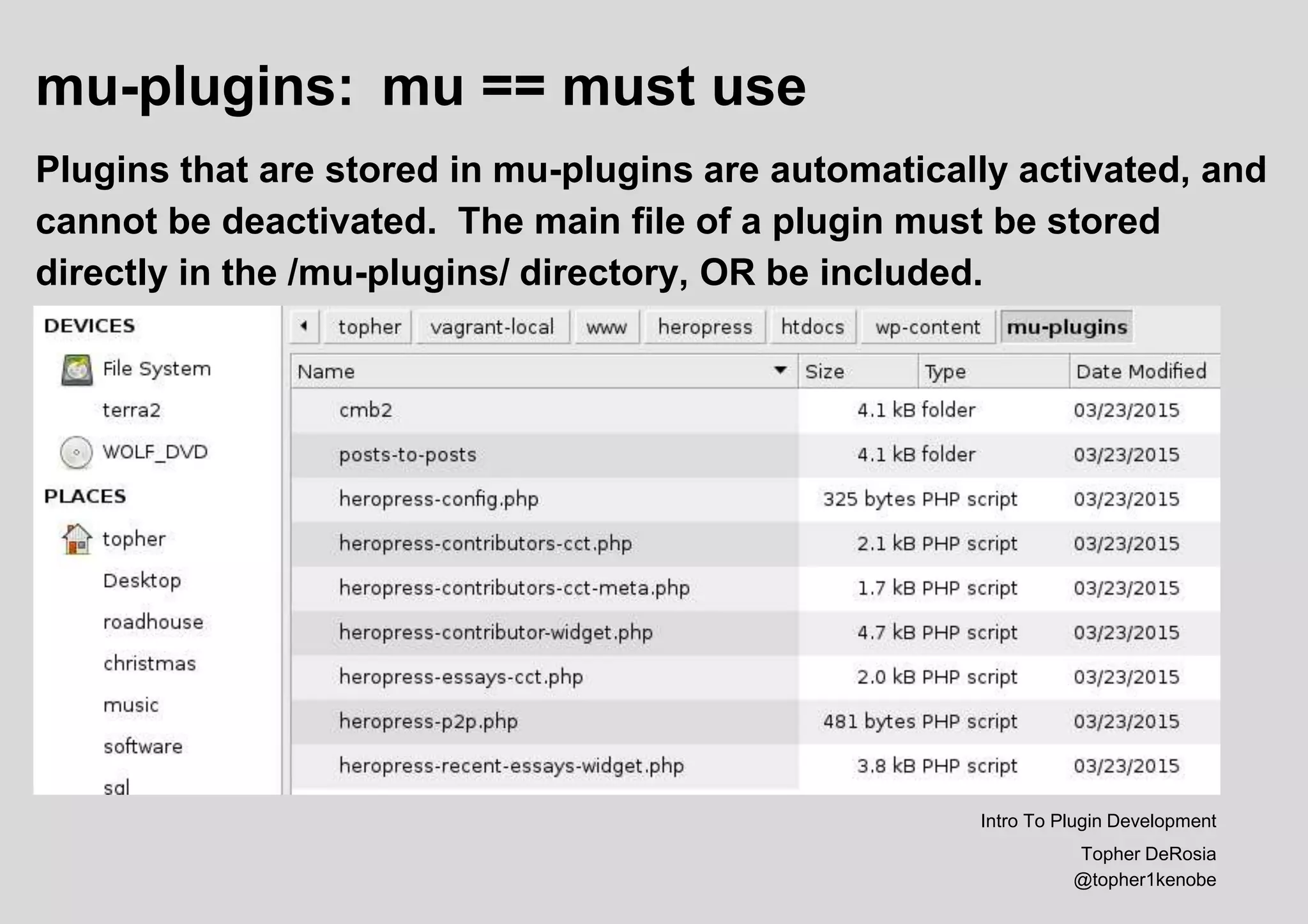 mu-plugins: mu == must use
Plugins that are stored in mu-plugins are automatically activated, and
cannot be deactivated. The main file of a plugin must be stored
directly in the /mu-plugins/ directory, OR be included.
Intro To Plugin Development
Topher DeRosia
@topher1kenobe
 