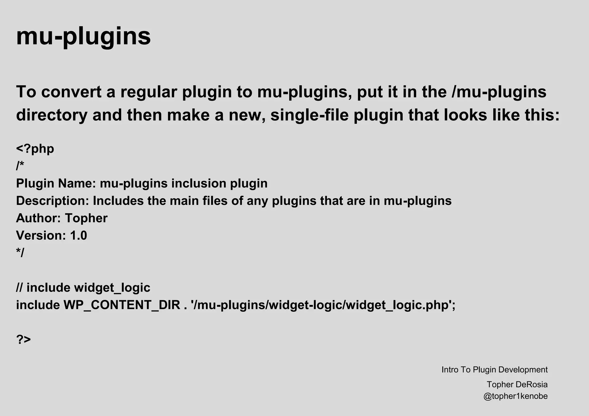mu-plugins
To convert a regular plugin to mu-plugins, put it in the /mu-plugins
directory and then make a new, single-file plugin that looks like this:
<?php
/*
Plugin Name: mu-plugins inclusion plugin
Description: Includes the main files of any plugins that are in mu-plugins
Author: Topher
Version: 1.0
*/
// include widget_logic
include WP_CONTENT_DIR . '/mu-plugins/widget-logic/widget_logic.php';
?>
Intro To Plugin Development
Topher DeRosia
@topher1kenobe
 