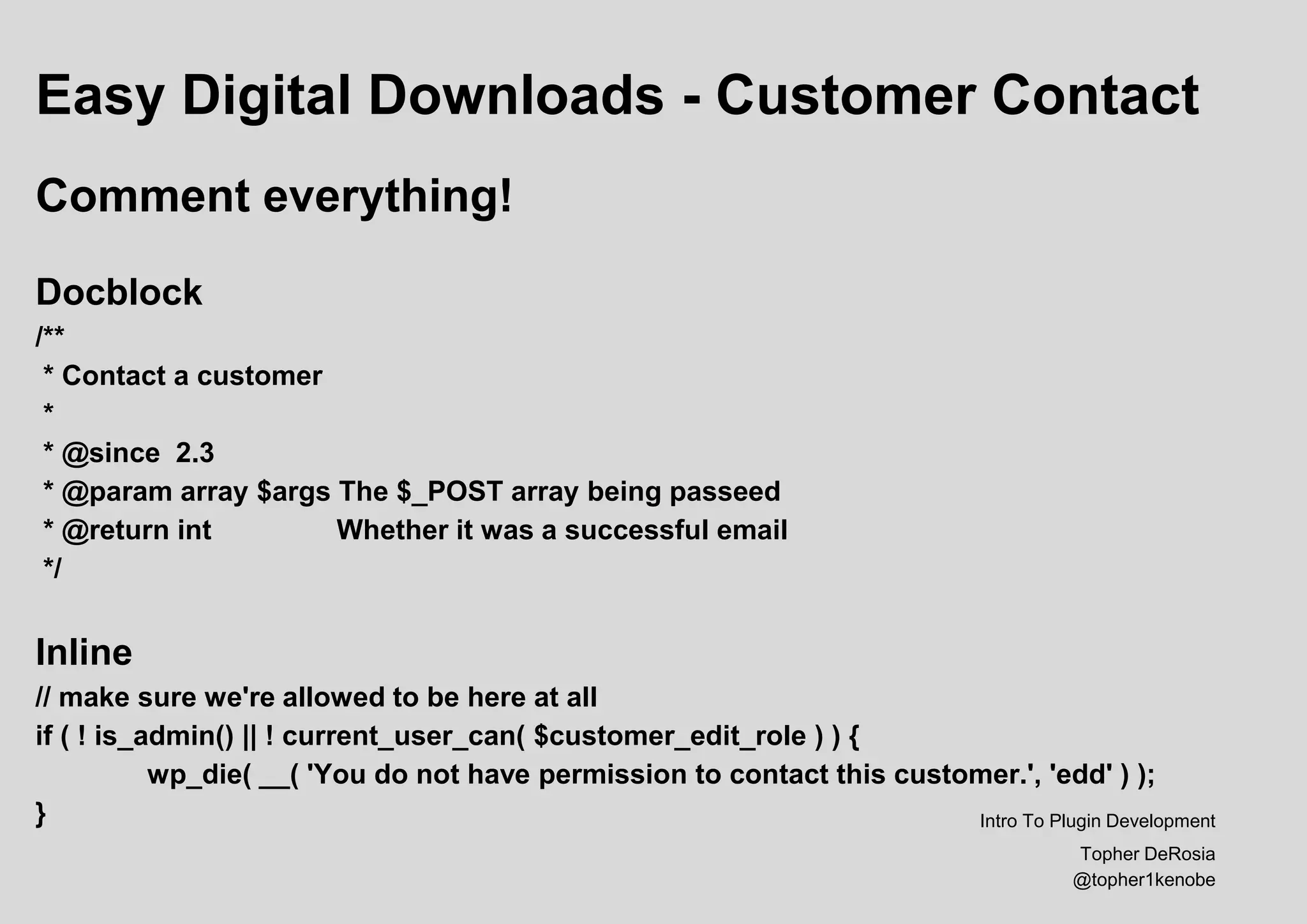 Easy Digital Downloads - Customer Contact
Comment everything!
Docblock
/**
* Contact a customer
*
* @since 2.3
* @param array $args The $_POST array being passeed
* @return int Whether it was a successful email
*/
Inline
// make sure we're allowed to be here at all
if ( ! is_admin() || ! current_user_can( $customer_edit_role ) ) {
wp_die( __( 'You do not have permission to contact this customer.', 'edd' ) );
} Intro To Plugin Development
Topher DeRosia
@topher1kenobe
 