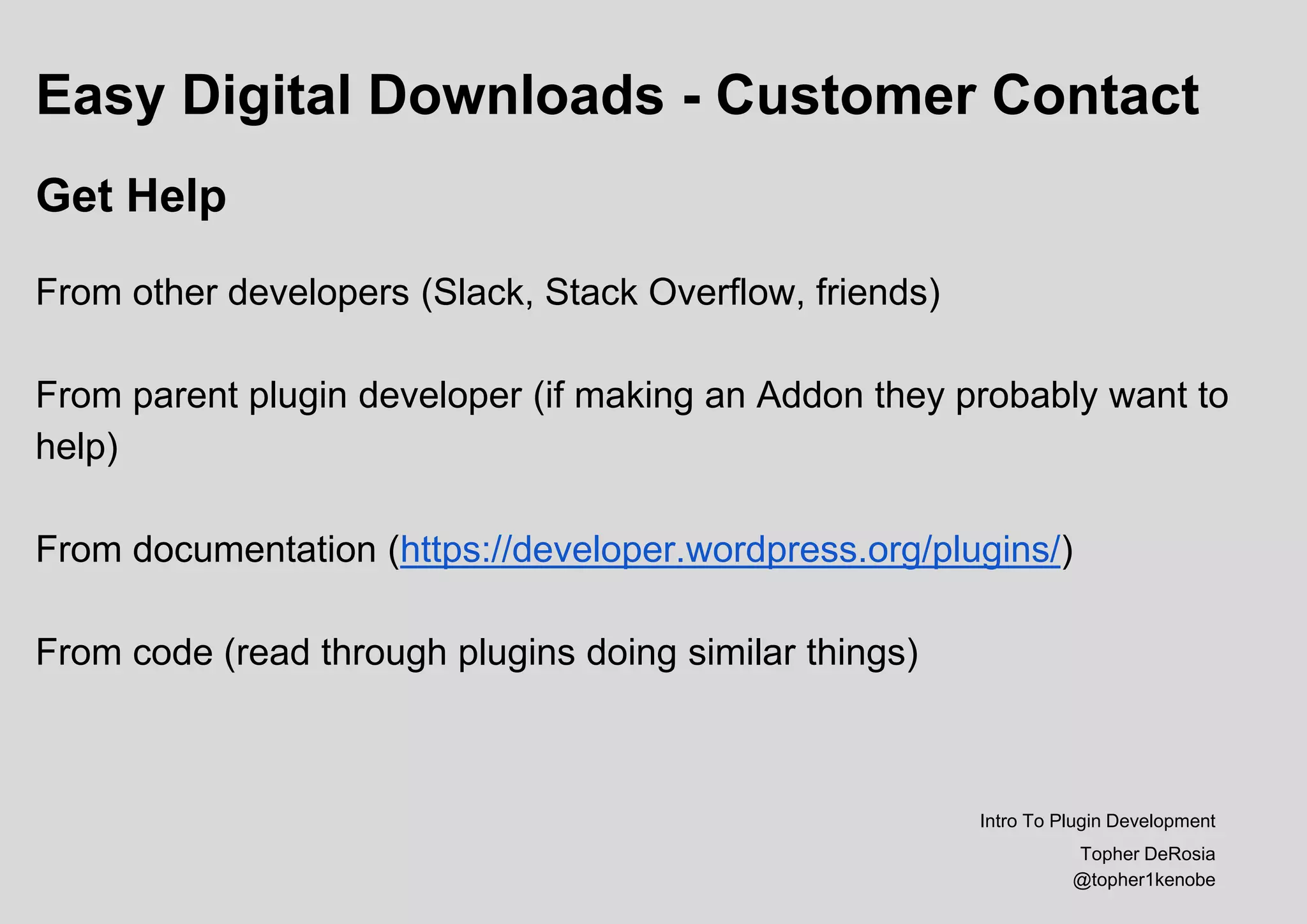 Easy Digital Downloads - Customer Contact
Get Help
From other developers (Slack, Stack Overflow, friends)
From parent plugin developer (if making an Addon they probably want to
help)
From documentation (https://developer.wordpress.org/plugins/)
From code (read through plugins doing similar things)
Intro To Plugin Development
Topher DeRosia
@topher1kenobe
 