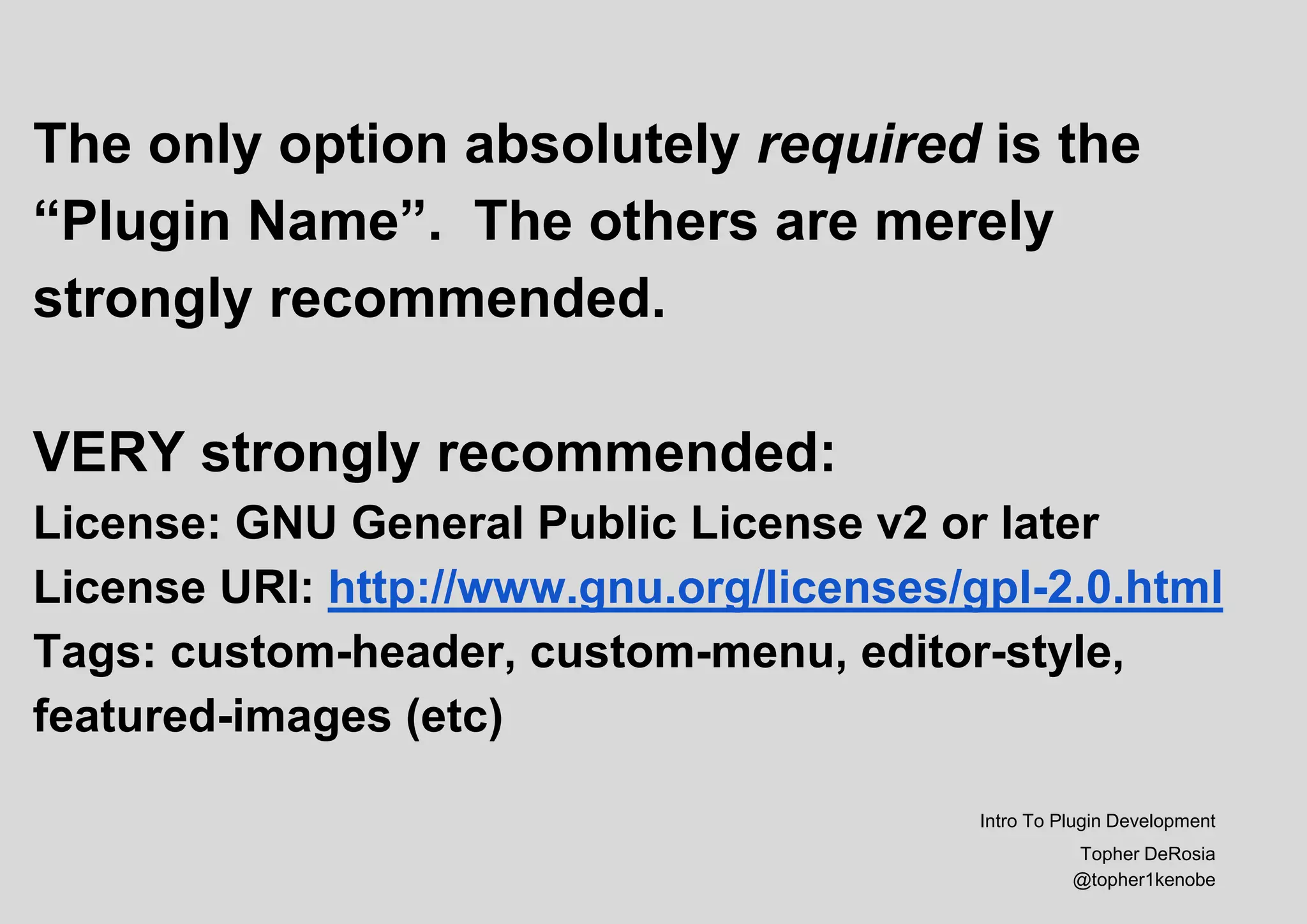 The only option absolutely required is the
“Plugin Name”. The others are merely
strongly recommended.
VERY strongly recommended:
License: GNU General Public License v2 or later
License URI: http://www.gnu.org/licenses/gpl-2.0.html
Tags: custom-header, custom-menu, editor-style,
featured-images (etc)
Intro To Plugin Development
Topher DeRosia
@topher1kenobe
 