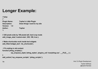 Longer Example:
<?php
/*
Plugin Name: Topher’s Little Plugin
Description: Does things I want to my site
Version: 1.0
Author: Topher
*/
// 220 pixels wide by 180 pixels tall, hard crop mode
add_image_size( 'custom-size', 220, 180, true );
// Make shortcodes work inside text widgets
add_filter('widget_text', 'do_shortcode');
// Fix styling in old content
function phlog_scripts() {
wp_enqueue_style( 'phlog_styles', plugins_url( '/css/phlog.css' , __FILE__ ) );
}
add_action( 'wp_enqueue_scripts', 'phlog_scripts' );
?> Intro To Plugin Development
Topher DeRosia
@topher1kenobe
 