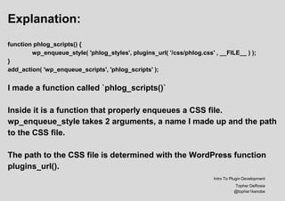 Explanation:
function phlog_scripts() {
wp_enqueue_style( 'phlog_styles', plugins_url( '/css/phlog.css' , __FILE__ ) );
}
add_action( 'wp_enqueue_scripts', 'phlog_scripts' );
I made a function called `phlog_scripts()`
Inside it is a function that properly enqueues a CSS file.
wp_enqueue_style takes 2 arguments, a name I made up and the path
to the CSS file.
The path to the CSS file is determined with the WordPress function
plugins_url().
Intro To Plugin Development
Topher DeRosia
@topher1kenobe
 