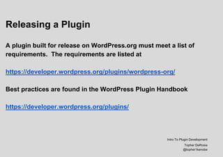 Releasing a Plugin
A plugin built for release on WordPress.org must meet a list of
requirements. The requirements are listed at
https://developer.wordpress.org/plugins/wordpress-org/
Best practices are found in the WordPress Plugin Handbook
https://developer.wordpress.org/plugins/
Intro To Plugin Development
Topher DeRosia
@topher1kenobe
 
