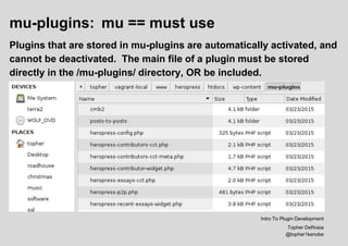 mu-plugins: mu == must use
Plugins that are stored in mu-plugins are automatically activated, and
cannot be deactivated. The main file of a plugin must be stored
directly in the /mu-plugins/ directory, OR be included.
Intro To Plugin Development
Topher DeRosia
@topher1kenobe
 