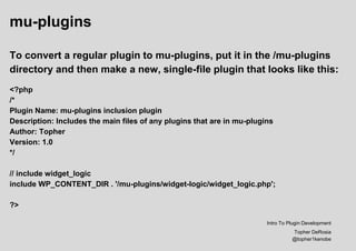 mu-plugins
To convert a regular plugin to mu-plugins, put it in the /mu-plugins
directory and then make a new, single-file plugin that looks like this:
<?php
/*
Plugin Name: mu-plugins inclusion plugin
Description: Includes the main files of any plugins that are in mu-plugins
Author: Topher
Version: 1.0
*/
// include widget_logic
include WP_CONTENT_DIR . '/mu-plugins/widget-logic/widget_logic.php';
?>
Intro To Plugin Development
Topher DeRosia
@topher1kenobe
 