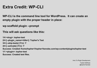 Extra Credit: WP-CLI
WP-CLI is the command line tool for WordPress. It can create an
empty plugin with the proper header in place:
wp scaffold plugin --prompt
This will ask questions like this:
1/4 <slug>: topher-test
2/4 [--plugin_name=<title>]: Topher's Test
3/4 [--skip-tests] (Y/n): Y
4/4 [--activate] (Y/n): Y
Success: Created /home/topher1/topher1kenobe.com/wp-content/plugins/topher-test
1/1 <plugin>: topher-test
Success: Created test files.
Intro To Plugin Development
Topher DeRosia
@topher1kenobe
 