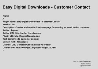 Easy Digital Downloads - Customer Contact
<?php
/*
Plugin Name: Easy Digital Downloads - Customer Contact
Version: 1.0
Description: Creates a tab on the Customer page for sending an email to that customer.
Author: Topher
Author URI: http://topher1kenobe.com
Plugin URI: http://topher1kenobe.com
Text Domain: edd-customer-contact
Domain Path: /languages
License: GNU General Public License v2 or later
License URI: http://www.gnu.org/licenses/gpl-2.0.html
*/
Intro To Plugin Development
Topher DeRosia
@topher1kenobe
 