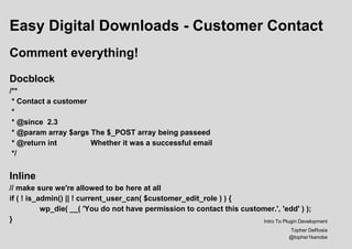 Easy Digital Downloads - Customer Contact
Comment everything!
Docblock
/**
* Contact a customer
*
* @since 2.3
* @param array $args The $_POST array being passeed
* @return int Whether it was a successful email
*/
Inline
// make sure we're allowed to be here at all
if ( ! is_admin() || ! current_user_can( $customer_edit_role ) ) {
wp_die( __( 'You do not have permission to contact this customer.', 'edd' ) );
} Intro To Plugin Development
Topher DeRosia
@topher1kenobe
 
