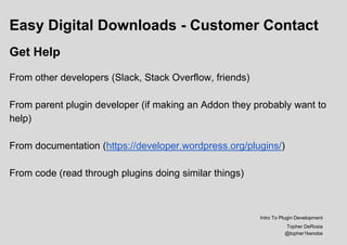 Easy Digital Downloads - Customer Contact
Get Help
From other developers (Slack, Stack Overflow, friends)
From parent plugin developer (if making an Addon they probably want to
help)
From documentation (https://developer.wordpress.org/plugins/)
From code (read through plugins doing similar things)
Intro To Plugin Development
Topher DeRosia
@topher1kenobe
 