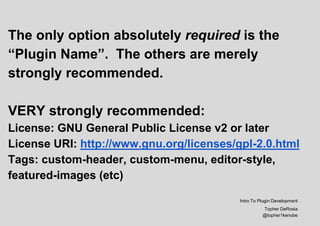 The only option absolutely required is the
“Plugin Name”. The others are merely
strongly recommended.
VERY strongly recommended:
License: GNU General Public License v2 or later
License URI: http://www.gnu.org/licenses/gpl-2.0.html
Tags: custom-header, custom-menu, editor-style,
featured-images (etc)
Intro To Plugin Development
Topher DeRosia
@topher1kenobe
 