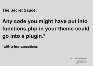 The Secret Sauce:
Any code you might have put into
functions.php in your theme could
go into a plugin.*
*with a few exceptions
Intro To Plugin Development
Topher DeRosia
@topher1kenobe
 